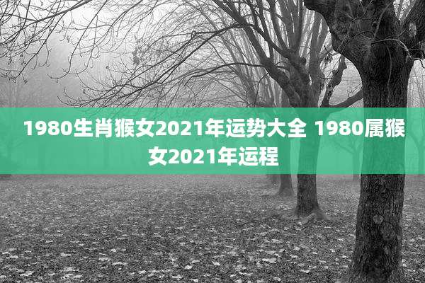 1980生肖猴女2021年运势大全 1980属猴女2021年运程