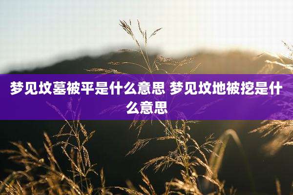 梦见坟墓被平是什么意思 梦见坟地被挖是什么意思