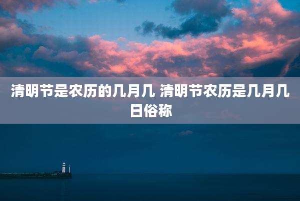 清明节是农历的几月几 清明节农历是几月几日俗称
