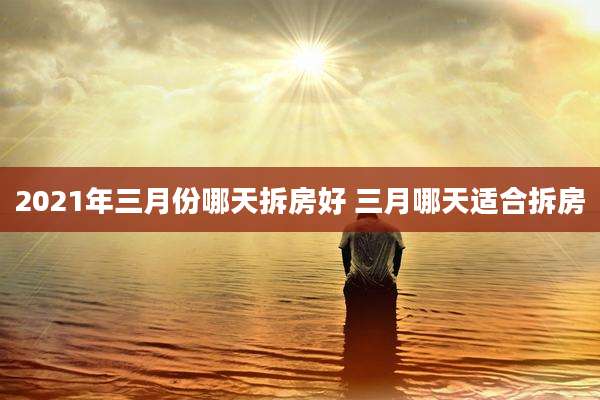 2021年三月份哪天拆房好 三月哪天适合拆房