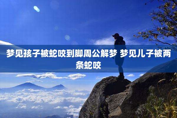 梦见孩子被蛇咬到脚周公解梦 梦见儿子被两条蛇咬