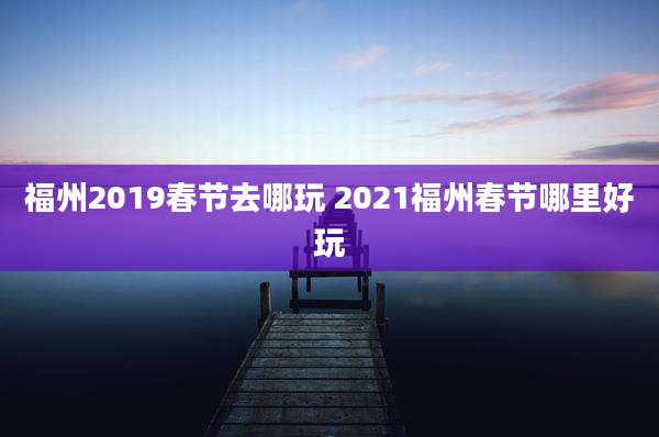 福州2019春节去哪玩 2021福州春节哪里好玩