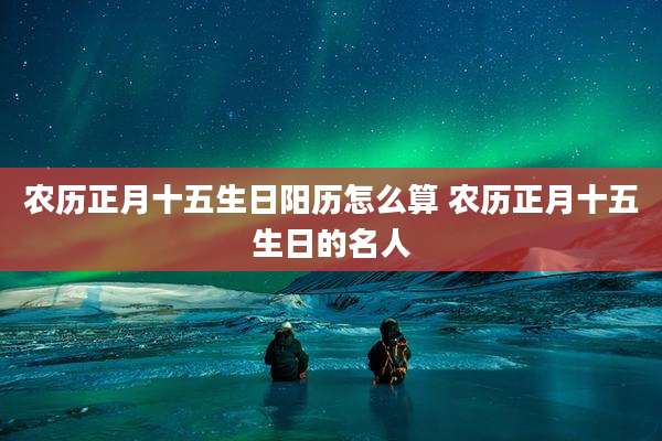 农历正月十五生日阳历怎么算 农历正月十五生日的名人