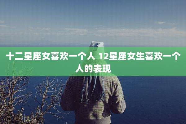 十二星座女喜欢一个人 12星座女生喜欢一个人的表现
