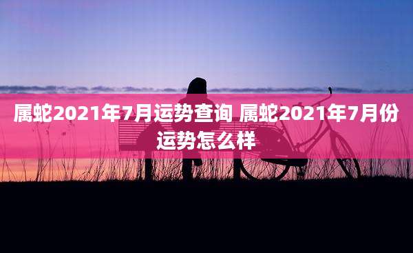 属蛇2021年7月运势查询 属蛇2021年7月份运势怎么样
