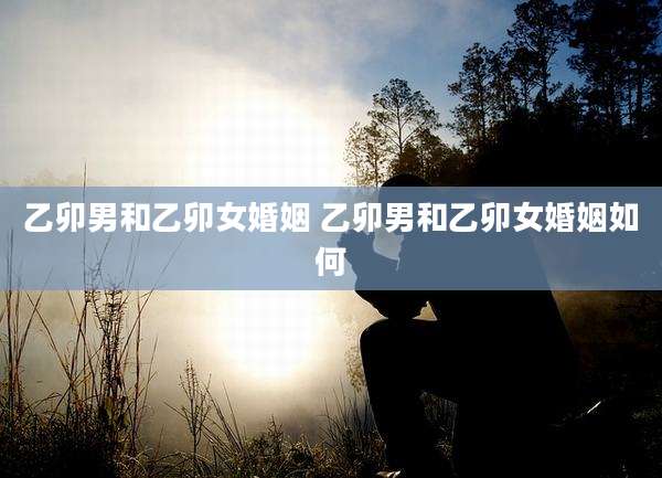 乙卯男和乙卯女婚姻 乙卯男和乙卯女婚姻如何