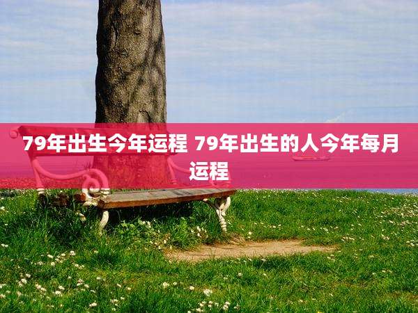 79年出生今年运程 79年出生的人今年每月运程