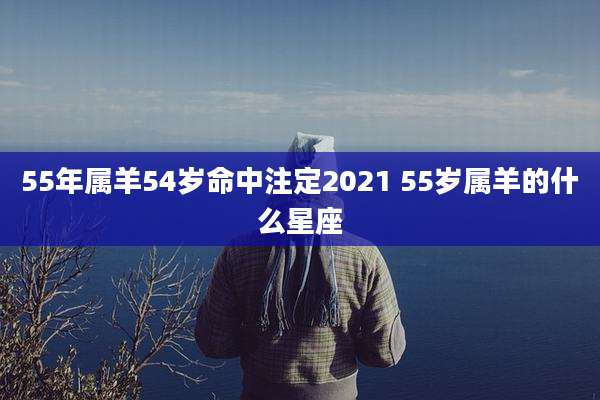 55年属羊54岁命中注定2021 55岁属羊的什么星座