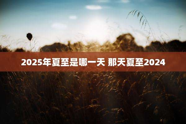 2025年夏至是哪一天 那天夏至2024