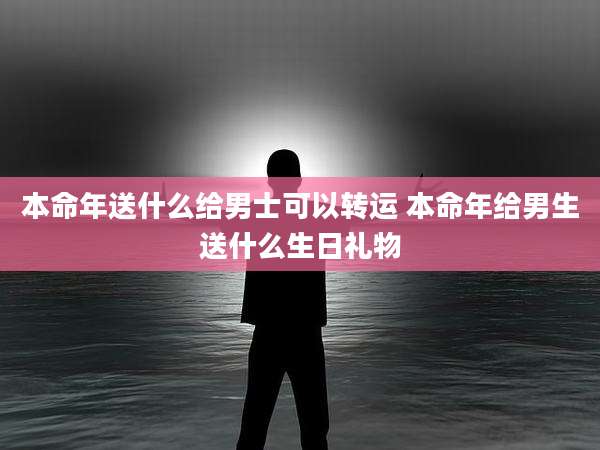 本命年送什么给男士可以转运 本命年给男生送什么生日礼物