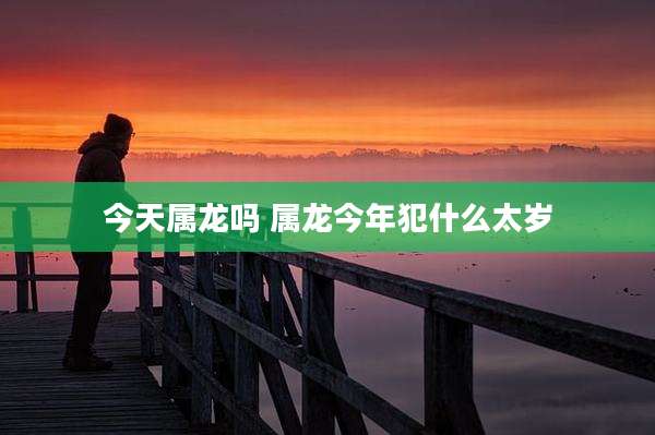 今天属龙吗 属龙今年犯什么太岁