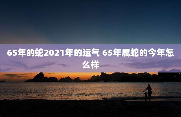 65年的蛇2021年的运气 65年属蛇的今年怎么样