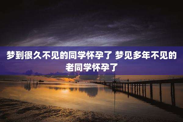 梦到很久不见的同学怀孕了 梦见多年不见的老同学怀孕了