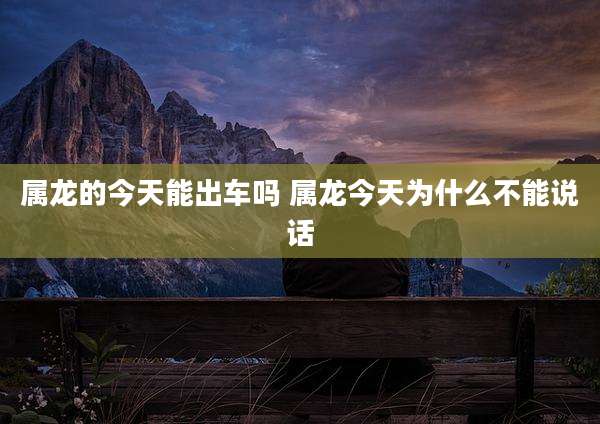 属龙的今天能出车吗 属龙今天为什么不能说话