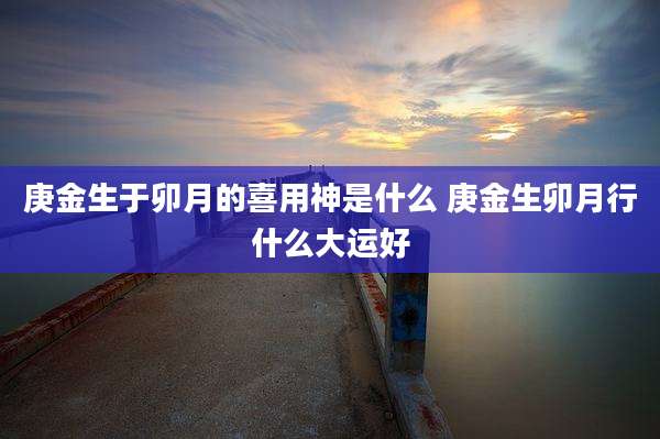 庚金生于卯月的喜用神是什么 庚金生卯月行什么大运好