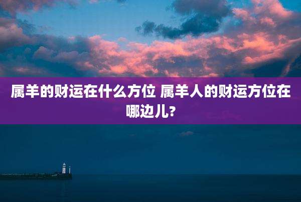 属羊的财运在什么方位 属羊人的财运方位在哪边儿?