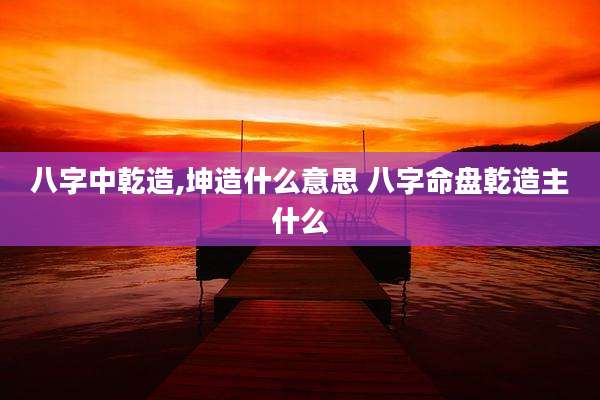 八字中乾造,坤造什么意思 八字命盘乾造主什么