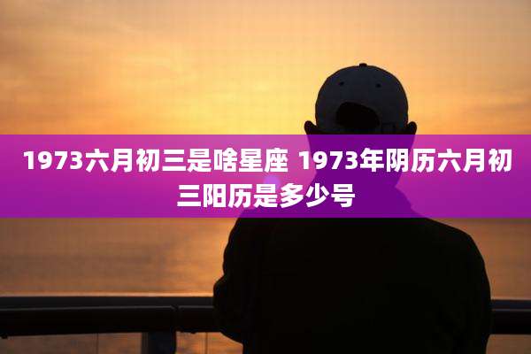 1973六月初三是啥星座 1973年阴历六月初三阳历是多少号