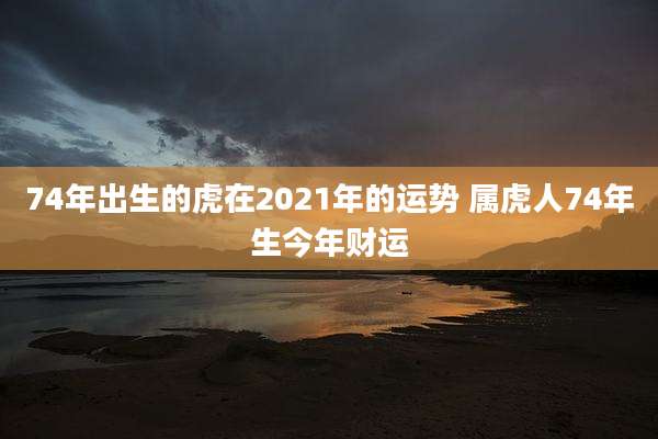 74年出生的虎在2021年的运势 属虎人74年生今年财运