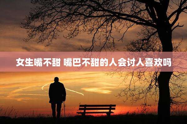 女生嘴不甜 嘴巴不甜的人会讨人喜欢吗