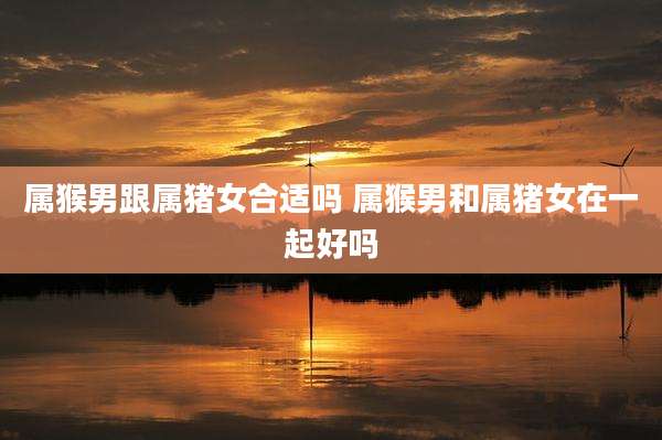 属猴男跟属猪女合适吗 属猴男和属猪女在一起好吗