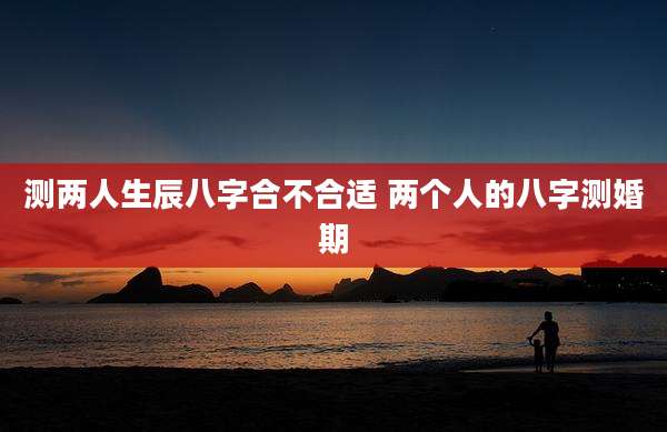 测两人生辰八字合不合适 两个人的八字测婚期