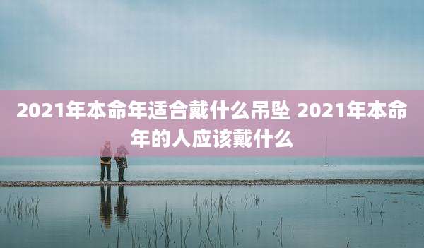 2021年本命年适合戴什么吊坠 2021年本命年的人应该戴什么