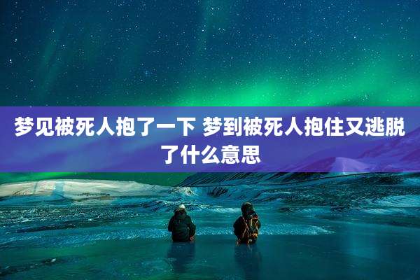 梦见被死人抱了一下 梦到被死人抱住又逃脱了什么意思