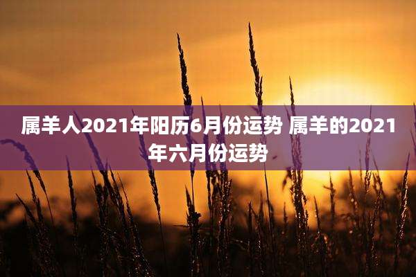 属羊人2021年阳历6月份运势 属羊的2021年六月份运势