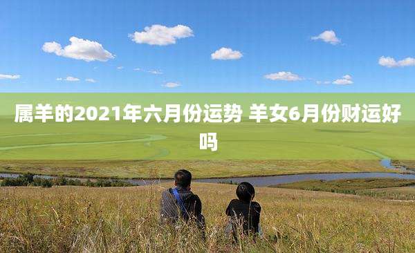 属羊的2021年六月份运势 羊女6月份财运好吗
