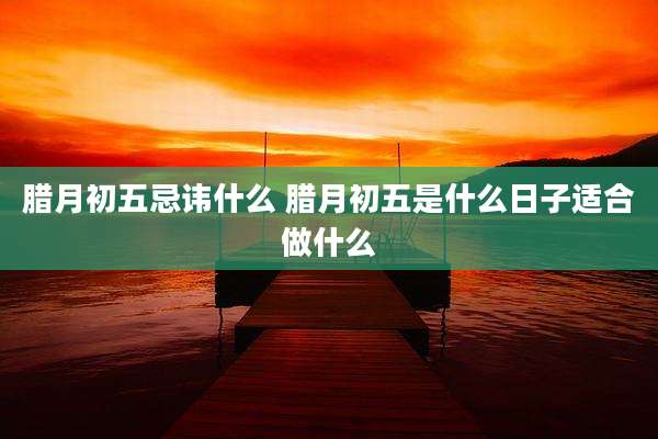 腊月初五忌讳什么 腊月初五是什么日子适合做什么