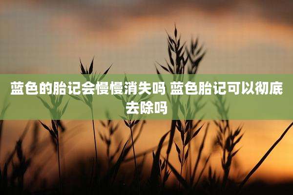 蓝色的胎记会慢慢消失吗 蓝色胎记可以彻底去除吗