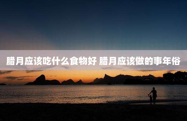 腊月应该吃什么食物好 腊月应该做的事年俗