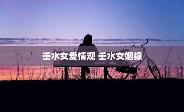 壬水女爱情观 壬水女姻缘