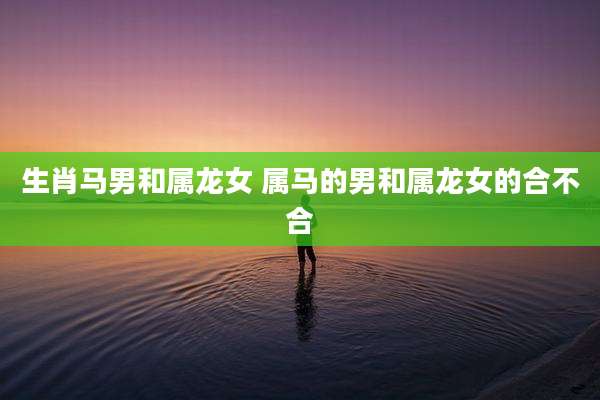 生肖马男和属龙女 属马的男和属龙女的合不合