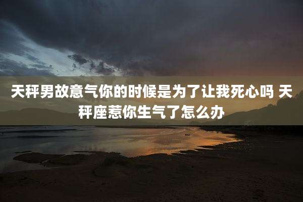 天秤男故意气你的时候是为了让我死心吗 天秤座惹你生气了怎么办