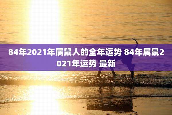 84年2021年属鼠人的全年运势 84年属鼠2021年运势 最新