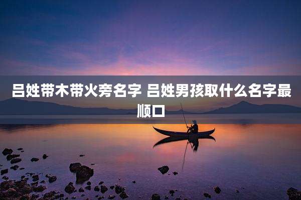 吕姓带木带火旁名字 吕姓男孩取什么名字最顺口