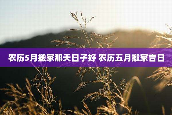 农历5月搬家那天日子好 农历五月搬家吉日