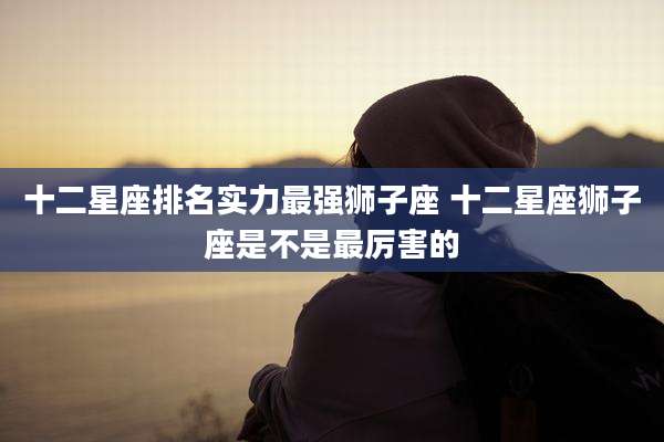 十二星座排名实力最强狮子座 十二星座狮子座是不是最厉害的