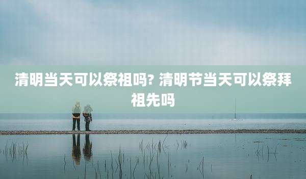 清明当天可以祭祖吗? 清明节当天可以祭拜祖先吗