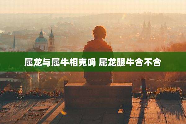 属龙与属牛相克吗 属龙跟牛合不合