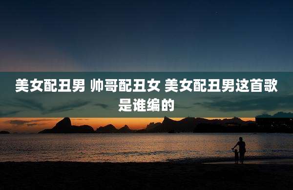 美女配丑男 帅哥配丑女 美女配丑男这首歌是谁编的