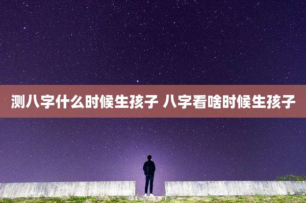 测八字什么时候生孩子 八字看啥时候生孩子