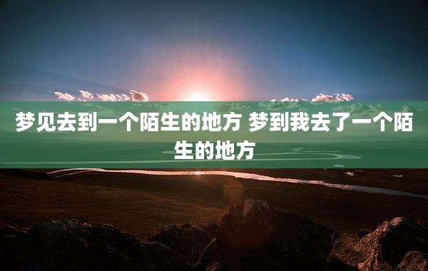 梦见去到一个陌生的地方 梦到我去了一个陌生的地方