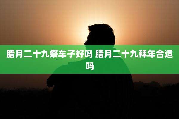 腊月二十九祭车子好吗 腊月二十九拜年合适吗