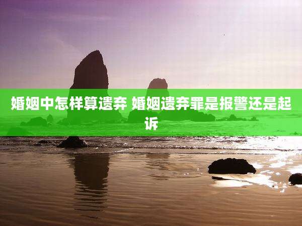 婚姻中怎样算遗弃 婚姻遗弃罪是报警还是起诉