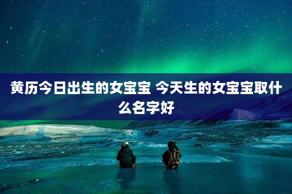 黄历今日出生的女宝宝 今天生的女宝宝取什么名字好