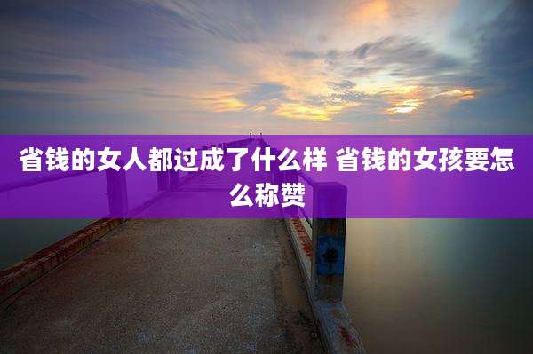 省钱的女人都过成了什么样 省钱的女孩要怎么称赞