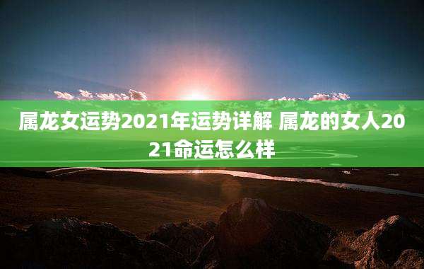 属龙女运势2021年运势详解 属龙的女人2021命运怎么样